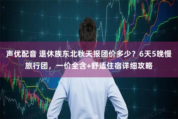 声优配音 退休族东北秋天报团价多少？6天5晚慢旅行团，一价全含+舒适住宿详细攻略