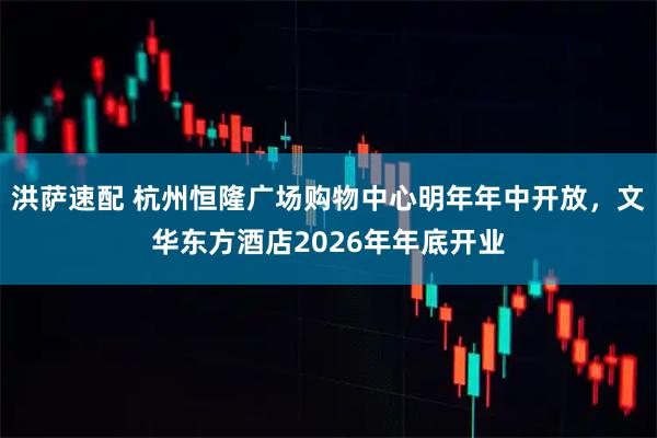 洪萨速配 杭州恒隆广场购物中心明年年中开放，文华东方酒店2026年年底开业