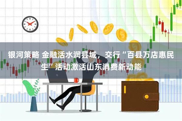银河策略 金融活水润县域，交行“百县万店惠民生”活动激活山东消费新动能