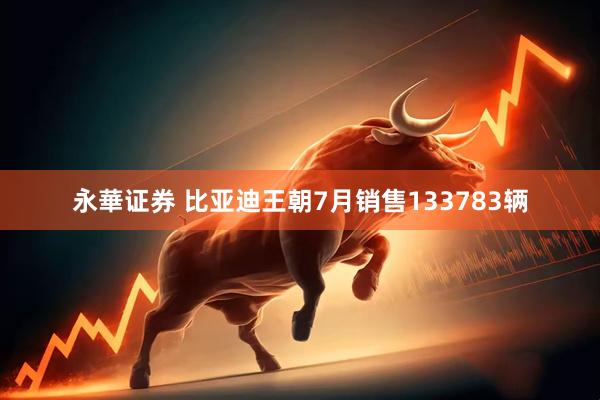 永華证券 比亚迪王朝7月销售133783辆