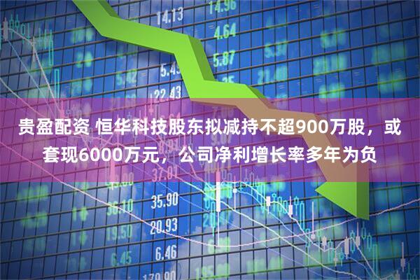 贵盈配资 恒华科技股东拟减持不超900万股，或套现6000万元，公司净利增长率多年为负