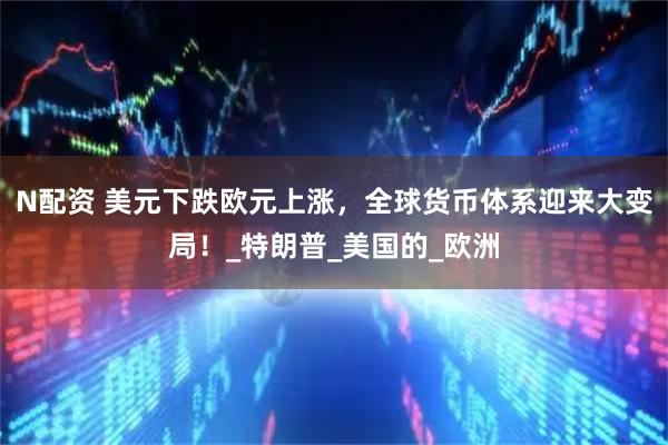 N配资 美元下跌欧元上涨，全球货币体系迎来大变局！_特朗普_美国的_欧洲