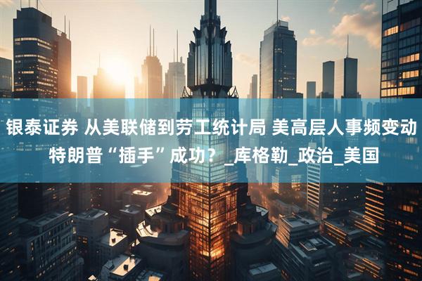 银泰证券 从美联储到劳工统计局 美高层人事频变动 特朗普“插手”成功？_库格勒_政治_美国