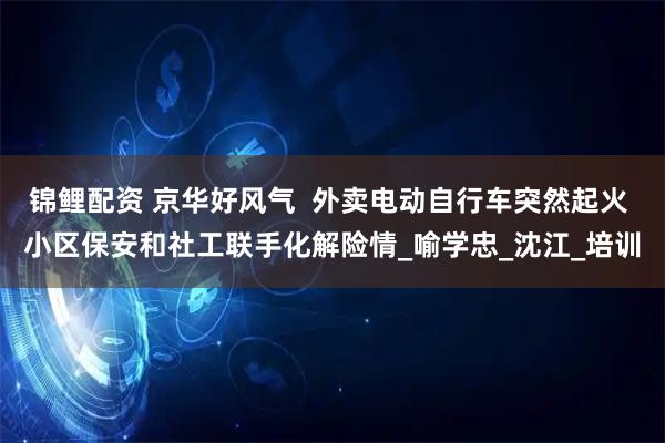 锦鲤配资 京华好风气  外卖电动自行车突然起火 小区保安和社工联手化解险情_喻学忠_沈江_培训