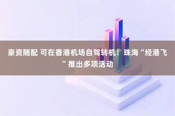 豪资随配 可在香港机场自驾转机！珠海“经港飞”推出多项活动