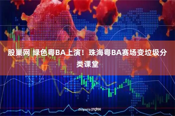 股巢网 绿色粤BA上演！珠海粤BA赛场变垃圾分类课堂