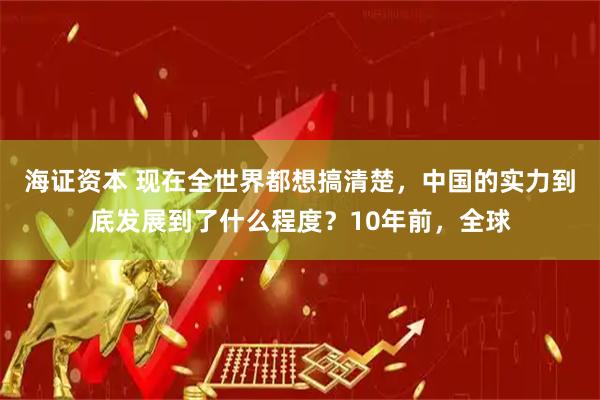 海证资本 现在全世界都想搞清楚，中国的实力到底发展到了什么程度？10年前，全球