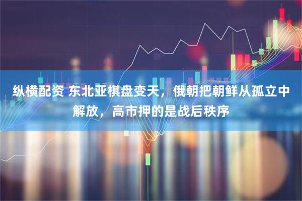 纵横配资 东北亚棋盘变天，俄朝把朝鲜从孤立中解放，高市押的是战后秩序