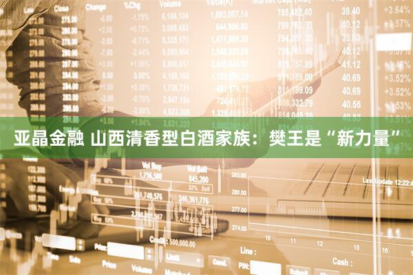 亚晶金融 山西清香型白酒家族：樊王是“新力量”