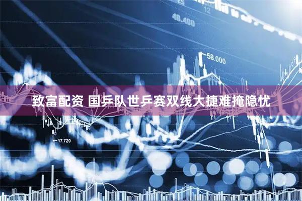 致富配资 国乒队世乒赛双线大捷难掩隐忧
