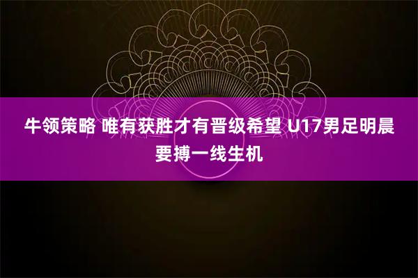牛领策略 唯有获胜才有晋级希望 U17男足明晨要搏一线生机