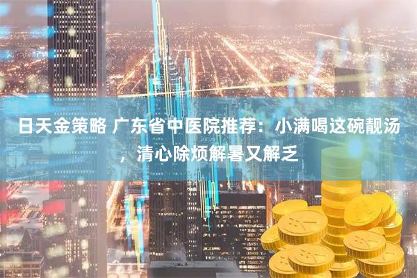 日天金策略 广东省中医院推荐：小满喝这碗靓汤，清心除烦解暑又解乏