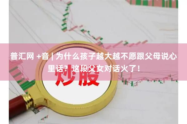 普汇网 +音 | 为什么孩子越大越不愿跟父母说心里话？这段父女对话火了！