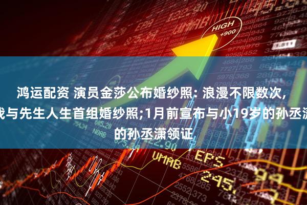 鸿运配资 演员金莎公布婚纱照: 浪漫不限数次, 此为我与先生人生首组婚纱照;1月前宣布与小19岁的孙丞潇领证