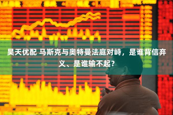 昊天优配 马斯克与奥特曼法庭对峙，是谁背信弃义、是谁输不起？
