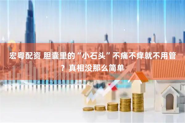 宏粤配资 胆囊里的“小石头”不痛不痒就不用管？真相没那么简单