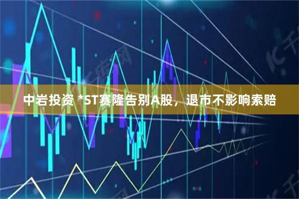 中岩投资 *ST赛隆告别A股，退市不影响索赔
