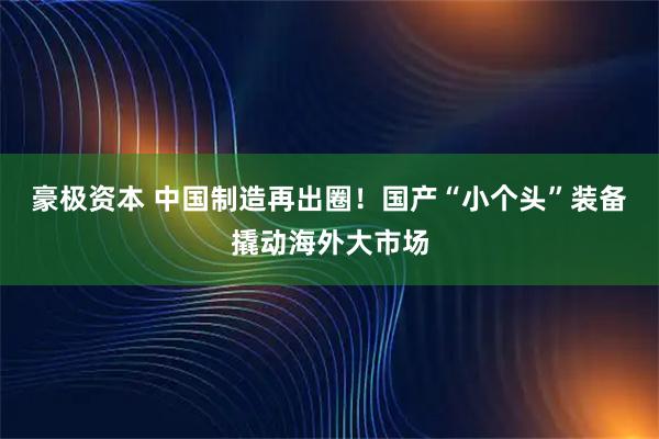 豪极资本 中国制造再出圈！国产“小个头”装备撬动海外大市场