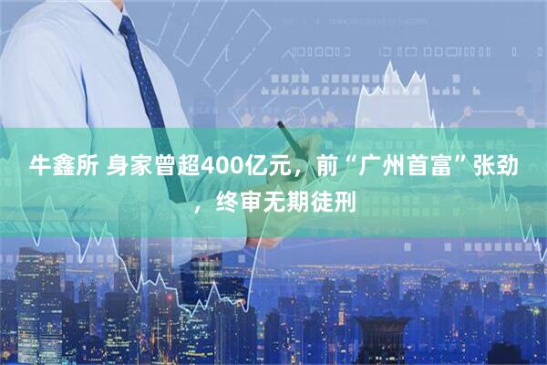 牛鑫所 身家曾超400亿元，前“广州首富”张劲，终审无期徒刑