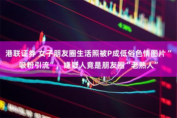 港联证券 女子朋友圈生活照被P成低俗色情图片“吸粉引流”，嫌疑人竟是朋友圈“老熟人”
