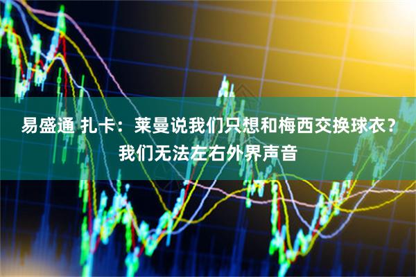 易盛通 扎卡：莱曼说我们只想和梅西交换球衣？我们无法左右外界声音
