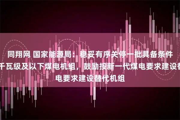 同翔网 国家能源局：稳妥有序关停一批具备条件的30万千瓦级及以下煤电机组，鼓励按新一代煤电要求建设替代机组