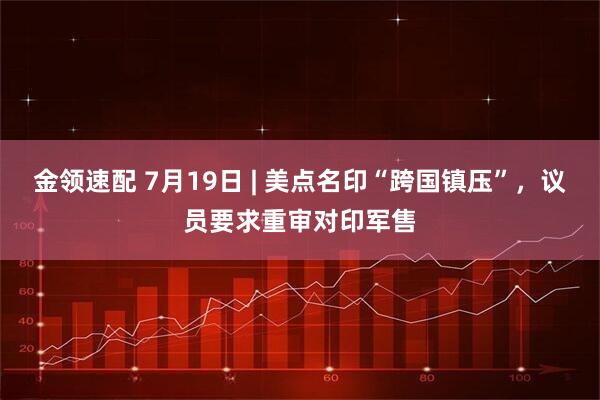 金领速配 7月19日 | 美点名印“跨国镇压”，议员要求重审对印军售