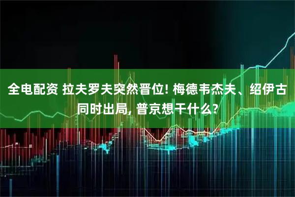 全电配资 拉夫罗夫突然晋位! 梅德韦杰夫、绍伊古同时出局, 普京想干什么?