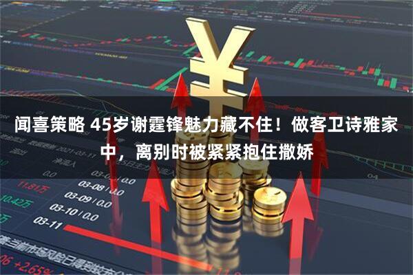 闻喜策略 45岁谢霆锋魅力藏不住！做客卫诗雅家中，离别时被紧紧抱住撒娇