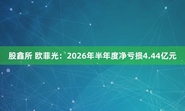 股鑫所 欧菲光：2026年半年度净亏损4.44亿元