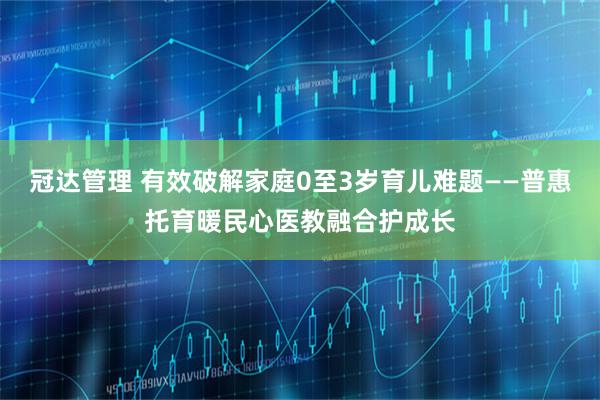 冠达管理 有效破解家庭0至3岁育儿难题——普惠托育暖民心医教融合护成长